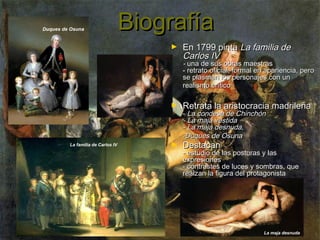 Duques de Osuna

Biografía
►

En 1799 pinta La familia de
Carlos IV

- una de sus obras maestras
- retrato oficial, formal en apariencia, pero
se plasman los personajes con un
realismo crítico
►

La familia de Carlos IV

►

Retrata la aristocracia madrileña

- La condesa de Chinchón
- La maja vestida
- La maja desnuda,
-Duques de Osuna

Destacan

- estudio de las posturas y las
expresiones
- contrastes de luces y sombras, que
realzan la figura del protagonista

La maja desnuda

 