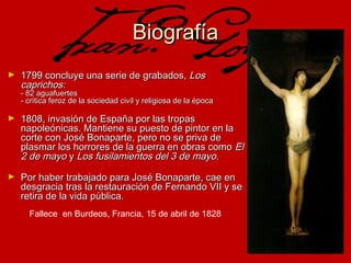 Biografía
►

1799 concluye una serie de grabados, Los
caprichos:

- 82 aguafuertes
- crítica feroz de la sociedad civil y religiosa de la época
►

1808, invasión de España por las tropas
napoleónicas. Mantiene su puesto de pintor en la
corte con José Bonaparte, pero no se priva de
plasmar los horrores de la guerra en obras como El
2 de mayo y Los fusilamientos del 3 de mayo.

►

Por haber trabajado para José Bonaparte, cae en
desgracia tras la restauración de Fernando VII y se
retira de la vida pública.
Fallece en Burdeos, Francia, 15 de abril de 1828

 