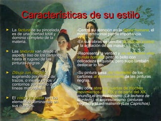 Características de su estilo
La factura de su pincelada
es de una libertad total y
dominio completo de la
materia.

-Centra su atención en la figura humana, el
marco ambiental pierde importancia.

►

Las texturas van desde el
aspecto liso de los cartones
hasta el rugoso de las
pinturas negras.

-Representa la verdad y no se detiene ante
lo más horrible: pintó lo bello con
delicadeza exquisita, pero supo también
destacar lo feo.

►

Dibuja con rapidez,
sugiriendo por medio de
trazos, o insiste en los
contornos por medio de
líneas marcadas.

-Su pintura pasa del idealismo de los
cartones al expresionismo de las pinturas
negras.

►

►

El color y la pasta son los
elementos dominantes en
sus cuadros.

-En sus obras se percibe la vida del pueblo
y la agitación de las masas.

-Su obra abre las puertas de muchos
movimientos del XIX y de parte del XX,
anuncia el impresionismo (La lechera de
Burdeos), el expresionismo (pinturas
negras) y el surrealismo (Los Caprichos).

 