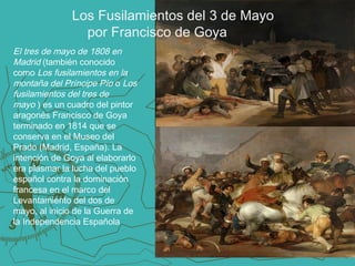 Los Fusilamientos del 3 de Mayo
por Francisco de Goya
El tres de mayo de 1808 en
Madrid (también conocido
como Los fusilamientos en la
montaña del Príncipe Pío o Los
fusilamientos del tres de
mayo ) es un cuadro del pintor
aragonés Francisco de Goya
terminado en 1814 que se
conserva en el Museo del
Prado (Madrid, España). La
intención de Goya al elaborarlo
era plasmar la lucha del pueblo
español contra la dominación
francesa en el marco del
Levantamiento del dos de
mayo, al inicio de la Guerra de
la Independencia Española

 