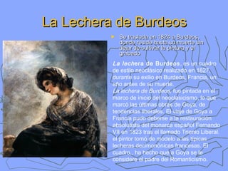 La Lechera de Burdeos
►

Se traslada en 1824 a Burdeos,
donde reside hasta su muerte sin
dejar de cultivar la pintura y el
grabado

La lech era de Burdeos , es un cuadro
de estilo neoclásico realizado en 1827,
durante su exilio en Burdeos, Francia, un
año antes de su muerte.
La lechera de Burdeos, fue pintada en el
marco de inicio del neoclasicismo, lo que
marcó las últimas obras de Goya, de
tendencias liberales. El viaje de Goya a
Francia pudo deberse a la restauración
absolutista del monarca español Fernando
VII en 1823 tras el llamado Trienio Liberal.
el pintor tomó de modelo a las típicas
lecheras decimonónicas francesas. El
cuadro,, ha hecho que a Goya se le
considere el padre del Romanticismo.

 