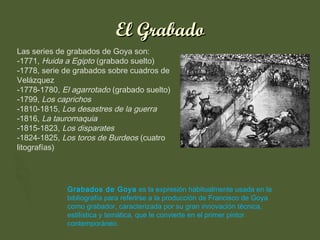 El Grabado
Las series de grabados de Goya son:
-1771, Huida a Egipto (grabado suelto)
-1778, serie de grabados sobre cuadros de
Velázquez
-1778-1780, El agarrotado (grabado suelto)
-1799, Los caprichos
-1810-1815, Los desastres de la guerra
-1816, La tauromaquia
-1815-1823, Los disparates
-1824-1825, Los toros de Burdeos (cuatro
litografías)

Grabados de Goya es la expresión habitualmente usada en la
bibliografía para referirse a la producción de Francisco de Goya
como grabador, caracterizada por su gran innovación técnica,
estilística y temática, que le convierte en el primer pintor
contemporáneo.

 