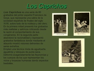 Los Caprichos
Los Caprichos es una serie de 80
grabados del pintor español Francisco de
Goya, que representa una sátira de la
sociedad española de finales del siglo
XVIII, sobre todo de la nobleza y del clero.
En la primera mitad presentó los grabados
más realistas y satíricos criticando desde
la razón el comportamiento de sus
congéneres. En la segunda parte
abandonó la racionalidad y representó
grabados fantásticos donde mediante el
absurdo mostró visiones delirantes de
seres extraños.
Empleó una técnica mixta de aguafuerte,
aguatinta y retoques de punta seca.
Deformó exageradamente las fisonomías y
los cuerpos de los que representan los
vicios y torpezas humanas dando aspectos
bestiales.

 