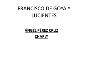 FRANCISCO DE GOYA Y 
LUCIENTES 
ÁNGEL PÉREZ CRUZ 
CHARLY 
 