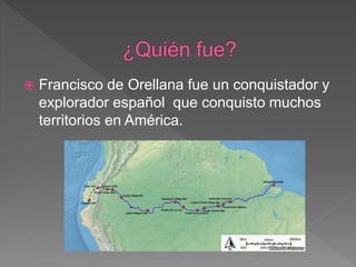  Francisco de Orellana fue un conquistador y
explorador español que conquisto muchos
territorios en América.
 