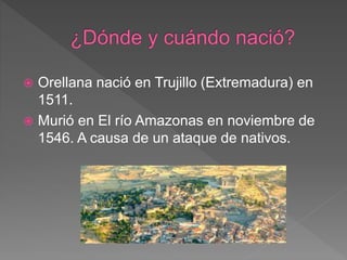  Orellana nació en Trujillo (Extremadura) en
1511.
 Murió en El río Amazonas en noviembre de
1546. A causa de un ataque de nativos.
 