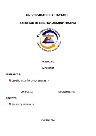 UNIVERSIDAD DE GUAYAQUIL
FACULTAD DE CIENCIAS ADMINISTRATIVA
PARCIAL # 2
IMPUESTOS
PERTENECE A:
CEDEÑO CEDEÑO CARLA ELIZABETH
CURSO: 101 PARALELO: 3/29
DOCENTE:
ANIBAL QUINTANILLA
ENERO 2014
 