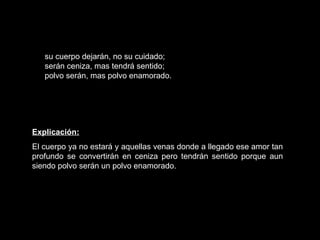 su cuerpo dejarán, no su cuidado; serán ceniza, mas tendrá sentido; polvo serán, mas polvo enamorado.   Explicación: El cuerpo ya no estará y aquellas venas donde a llegado ese amor tan profundo se convertirán en ceniza pero tendrán sentido porque aun siendo polvo serán un polvo enamorado.  