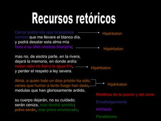 Recursos retóricos Cerrar podrá mis ojos la postrera sombra  que me llevare el blanco día, y podrá desatar esta alma mía hora a su afán ansioso lisonjera ; mas no, de esotra parte, en la rivera, dejará la memoria, en donde ardía: nadar sabe mi llama la agua fría , y perder el respeto a ley severa. Alma, a quien todo un dios prisión ha sido, venas que humor a tanto fuego han dado , medulas que han gloriosamente ardido,  su cuerpo dejarán, no su cuidado; serán ceniza,  mas tendrá sentido ; polvo serán ,  mas polvo enamorado .  Metáfora de la pasión y del amor Encabalgamiento Antítesis Paralelismo Hipérbaton Hipérbaton Hipérbaton Hipérbaton 