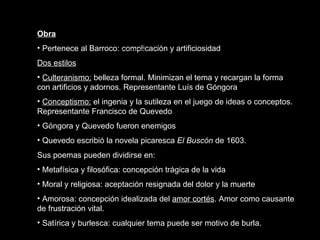 Obra Pertenece al Barroco: complicación y artificiosidad Dos estilos Culteranismo:  belleza formal. Minimizan el tema y recargan la forma con artificios y adornos. Representante Luís de Góngora Conceptismo:  el ingenia y la sutileza en el juego de ideas o conceptos. Representante Francisco de Quevedo Góngora y Quevedo fueron enemigos Quevedo escribió la novela picaresca  El Buscón  de 1603. Sus poemas pueden dividirse en: Metafísica y filosófica: concepción trágica de la vida Moral y religiosa: aceptación resignada del dolor y la muerte Amorosa: concepción idealizada del  amor cortés . Amor como causante de frustración vital.  Satírica y burlesca: cualquier tema puede ser motivo de burla.  