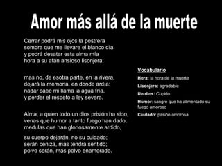 Amor más allá de la muerte Cerrar podrá mis ojos la postrera sombra que me llevare el blanco día, y podrá desatar esta alma mía hora a su afán ansioso lisonjera; mas no, de esotra parte, en la rivera, dejará la memoria, en donde ardía: nadar sabe mi llama la agua fría, y perder el respeto a ley severa. Alma, a quien todo un dios prisión ha sido, venas que humor a tanto fuego han dado, medulas que han gloriosamente ardido,  su cuerpo dejarán, no su cuidado; serán ceniza, mas tendrá sentido; polvo serán, mas polvo enamorado.   Vocabulario Hora:  la hora de la muerte Lisonjera:  agradable Un dios:  Cupido Humor : sangre que ha alimentado su fuego amoroso Cuidado:  pasión amorosa 