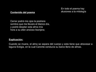 Contenido del poema Cerrar podrá mis ojos la postrera sombra que me llevare el blanco día, y podrá desatar esta alma mía hora a su afán ansioso lisonjera; Explicación: Cuando se muera, el alma se separa del cuerpo y esta tiene que atravesar a laguna Estigia, en la cual Caronte conducía su barco lleno de almas.  En todo el poema hay alusiones a la mitología 