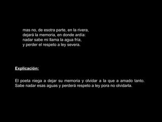 mas no, de esotra parte, en la rivera, dejará la memoria, en donde ardía: nadar sabe mi llama la agua fría, y perder el respeto a ley severa. Explicación: El poeta niega a dejar su memoria y olvidar a la que a amado tanto. Sabe nadar esas aguas y perderá respeto a ley pora no olvidarla.  