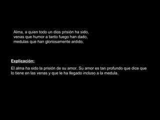Alma, a quien todo un dios prisión ha sido, venas que humor a tanto fuego han dado, medulas que han gloriosamente ardido, Explicación: El alma ha sido la prisión de su amor. Su amor es tan profundo que dice que lo tiene en las venas y que le ha llegado incluso a la medula.  
