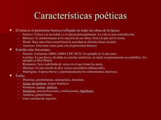 Características poéticas El tema es el pesimismo barroco reflejado en todas las obras de la época: Satírico: Critica a la sociedad y a la iglesia principalmente. La vida es una contradicción. Burlesco: Es predominante en la mayoría de sus obras. Está a la par con la ironía. Moral: Hace una crítica moral hacia la sociedad en distinta clases sociales. Amoroso: Este tema viene junto con el pesimismo barroco. Estrofas más frecuentes: Sonetos: Estructura ABBA ABBA CDC DCD. Un ejemplo es A una nariz. Letrillas: Es una breve, dividida en estrofas simétricas, se repite un pensamiento en estribillos. Un ejemplo es Don Dinero. Romances: Serie indefinida de versos en el que riman los pares. Décimas: Es una estrofa de diez versos octosílabos (abbaaccddc).  Madrigales: Expresa breve y espontáneamente los se4ntimientos amorosos. Estilo: Disemias, paronomasias, antanaclasis, alusiones. Juegos de palabras , juegos fonéticos. Paradojas,  ironías ,  antítesis . Metáforas , personificaciones, cosificaciones,  hipérboles . Anáforas, paralelismos. Gran variedad de registros. 