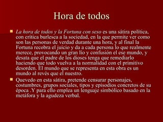 Hora de todos La hora de todos y la Fortuna con seso  es una sátira política, con crítica burlesca a la sociedad, en la que permite ver como son las personas de verdad durante una hora, y al final la Fortuna recobra el juicio y da a cada persona lo que realmente merece, provocando un gran lío y confusión el ese mundo, y desata que el padre de los dioses tenga que remediarlo haciendo que todo vuelva a la normalidad con el primitivo desorden. El mundo que se representa en esta obra es un mundo al revés que el nuestro. Quevedo en esta sátira, pretende censurar personajes, costumbres, grupos sociales, tipos y episodios concretos de su época .Y para ello emplea un lenguaje simbólico basado en la metáfora y la agudeza verbal. 