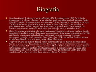 Biografía Francisco Gómez de Quevedo nació en Madrid el 26 de septiembre de 1580. Su infancia transcurrió en la villa y en la corte. A los seis años, pasó a estudiar con los Jesuitas en Ocaña. Estudió Teología y lenguas antiguas y modernas en Alcalá. Durante la estancia de la corte en Valladolid parece ser que circularon los primeros poemas de Quevedo, que imitaban o parodiaban los de Luis de Góngora bajo seudónimo (Miguel de Musa) y que Góngora le contestó haciendo una enemistad entre ellos, que concluyo hasta la muerte de este.  Quevedo también se aproximó a la prosa escribiendo como juego cortesano, en el que lo más importante era exhibir ingenio, la primera versión manuscrita de una novela picaresca, la  Vida del Buscón , y cortos opúsculos burlescos que renegó como travesuras de juventud; intercambio epistolar con el humanista Justo Lipsio. Por 1604 crea un libro de silvas que no terminó combinando versos de siete y once sílabas libremente. Vuelve a la Corte a Madrid y durante 5 años escribe cuatro de sus  Sueños,  diversas sátiras breves en prosa, obras de erudición bíblica, dos obras políticas y una lírica amorosa y satírica. Se gana la amistad de Lope de Vega, así como de Miguel de Cervantes, con quienes estaba en la Cofradía de Esclavos del Santísimo Sacramento; por el contrario, atacó sin piedad a los dramaturgos Juan Ruiz de Alarcón, así como Juan Pérez de Montalbán. Contra este último escribió  La Perinola , cruel sátira de su libro misceláneo  Para todos .  