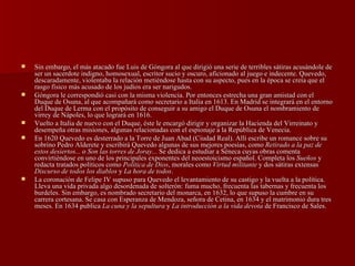 Sin embargo, el más atacado fue Luis de Góngora al que dirigió una serie de terribles sátiras acusándole de ser un sacerdote indigno, homosexual, escritor sucio y oscuro, aficionado al juego e indecente. Quevedo, descaradamente, violentaba la relación metiéndose hasta con su aspecto, pues en la época se creía que el rasgo físico más acusado de los judíos era ser narigudos.  Góngora le correspondió casi con la misma violencia. Por entonces estrecha una gran amistad con el Duque de Osuna, al que acompañará como secretario a Italia en 1613. En Madrid se integrará en el entorno del Duque de Lerma con el propósito de conseguir a su amigo el Duque de Osuna el nombramiento de virrey de Nápoles, lo que logrará en 1616.  Vuelto a Italia de nuevo con el Duque, éste le encargó dirigir y organizar la Hacienda del Virreinato y desempeña otras misiones, algunas relacionadas con el espionaje a la República de Venecia. En 1620 Quevedo es desterrado a la Torre de Juan Abad (Ciudad Real). Allí escribe un romance sobre su sobrino Pedro Alderete y escribirá Quevedo algunas de sus mejores poesías, como  Retirado a la paz de estos desiertos...  o  Son las torres de Joray...  Se dedica a estudiar a Séneca cuyas obras comenta convirtiéndose en uno de los principales exponentes del neoestoicismo español. Completa los  Sueños  y redacta tratados políticos como  Política de Dios , morales como  Virtud militante  y dos sátiras extensas  Discurso de todos los diablos  y  La hora de todos . La coronación de Felipe IV supuso para Quevedo el levantamiento de su castigo y la vuelta a la política. Lleva una vida privada algo desordenada de solterón: fuma mucho, frecuenta las tabernas y frecuenta los burdeles. Sin embargo, es nombrado secretario del monarca, en 1632, lo que supuso la cumbre en su carrera cortesana. Se casa con Esperanza de Mendoza, señora de Cetina, en 1634 y el matrimonio dura tres meses. En 1634 publica  La cuna y la sepultura  y  La introducción a la vida devota  de Francisco de Sales. 