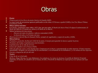 Obras Poesía: Primera parte de las flores de poetas ilustres de España  (1605). La mayor parte de sus poemas aparecen publicados en dos obras:  El Parnaso español  (1648) y  Las Tres Musas Últimas Castellanas  (1670). Obras satírico-morales: Los  Sueños , compuestos entre 1606 y 1623. Son, por este orden,  El Sueño del Juicio Final ,  El alguacil endemoniado ,  El Sueño del Infierno ,  El mundo por dentro  y  El Sueño de la Muerte .  Sátiras lucianescas de tono jocoso:  Discurso de todos los diablos o infierno enmendado  (1628). La hora de todos y la Fortuna con seso . Historia de la vida del Buscón llamado Pablos, ejemplo de vagabundos y espejo de tacaños , (1626). Obras festivas: Premática y aranceles, hechas por el fiel de las putas ,  Consejos para guardar la mosca y gastar la prosa. Premática del tiempo ,  Capitulaciones matrimoniales. Capitulaciones de la vida de la Corte .  Cartas del caballero de la Tenaza  (1625).  Libro de todas las cosas y otras muchas más. Compuesto por el docto y experimentado en todas materias. El único maestro malsabidillo. Dirigido a la curiosidad de los entremetidos, a la turbamulta de los habladores, y a la sonsaca de las viejecitas .  Gracias y desgracias del ojo del culo .  Teatro: Cómo ha de ser el privado.   Bárbara ,  Diego Moreno ,  La vieja Muñatones ,  Los enfadosos ,  La venta ,  La destreza ,  La polilla de Madrid ,  El marido pantasma ,  El marión ,  El caballero de la Tenaza ,  El niño y Peralvillo de Madrid ,  La ropavejera  y  Los refranes del viejo celoso . 