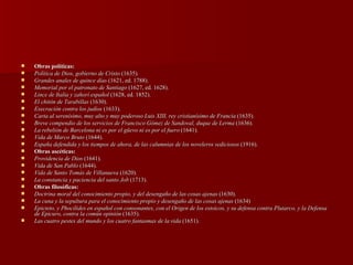 Obras políticas: Política de Dios, gobierno de Cristo  (1635). Grandes anales de quince días  (1621, ed. 1788).  Memorial por el patronato de Santiago  (1627, ed. 1628).  Lince de Italia y zahorí español  (1628, ed. 1852).  El chitón de Tarabillas  (1630).  Execración contra los judíos  (1633).  Carta al serenísimo, muy alto y muy poderoso Luis XIII, rey cristianísimo de Francia  (1635).  Breve compendio de los servicios de Francisco Gómez de Sandoval, duque de Lerma  (1636).  La rebelión de Barcelona ni es por el güevo ni es por el fuero  (1641).  Vida de Marco Bruto  (1644).  España defendida y los tiempos de ahora, de las calumnias de los noveleros sediciosos  (1916).  Obras ascéticas: Providencia de Dios  (1641).  Vida de San Pablo  (1644).  Vida de Santo Tomás de Villanueva  (1620).  La constancia y paciencia del santo Job  (1713).  Obras filosóficas: Doctrina moral del conocimiento propio, y del desengaño de las cosas ajenas  (1630).  La cuna y la sepultura para el conocimiento propio y desengaño de las cosas ajenas  (1634) Epicteto, y Phocílides en español con consonantes, con el Origen de los estoicos, y su defensa contra Plutarco, y la Defensa de Epicuro, contra la común opinión  (1635).  Las cuatro pestes del mundo y los cuatro fantasmas de la vida  (1651).  