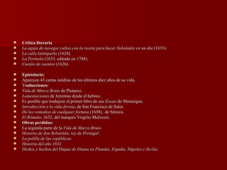 Crítica literaria La aguja de navegar cultos con la receta para hacer Soledades en un día  (1631). La culta latiniparla  (1624).  La Perinola  (1633, editado en 1788).  Cuento de cuentos  (1626). Epistolario: Aparecen 43 cartas inéditas de los últimos diez años de su vida. Tr aducciones: Vida de Marco Bruto  de Plutarco.  Lamentaciones  de Jeremías desde el hebreo. Es posible que tradujese el primer libro de sus  Essais  de Montaigne. Introducción a la vida devota , de San Francisco de Sales.  De los remedios de cualquier fortuna  (1638),  de Séneca.  El Rómulo , 1632, del marqués Virgilio Malvezzi.  Obras perdidas: La segunda parte de la  Vida de Marco Bruto .  Historia de don Sebastián, rey de Portugal .  La polilla de las repúblicas .  Historia del año 1631 .  Dichos y hechos del Duque de Osuna en Flandes, España, Nápoles y Sicilia 