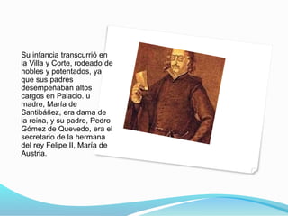 Su infancia transcurrió en
la Villa y Corte, rodeado de
nobles y potentados, ya
que sus padres
desempeñaban altos
cargos en Palacio. u
madre, María de
Santibáñez, era dama de
la reina, y su padre, Pedro
Gómez de Quevedo, era el
secretario de la hermana
del rey Felipe II, María de
Austria.
 