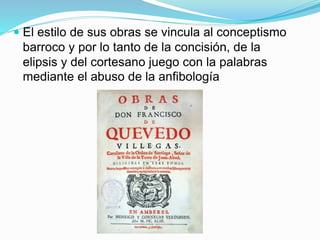  El estilo de sus obras se vincula al conceptismo
barroco y por lo tanto de la concisión, de la
elipsis y del cortesano juego con la palabras
mediante el abuso de la anfibología
 