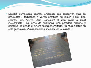  Escribió numerosos poemas amorosos (se conservan más de
doscientos), dedicados a varios nombres de mujer: Flora, Lisi,
Jacinta, Filis, Aminta, Dora. Consideró el amor como un ideal
inalcanzable, una lucha de contrarios, una paradoja dolorida y
dolorosa, en donde el placer queda descartado. Su obra cumbre en
este género es, «Amor constante más allá de la muerte».
 