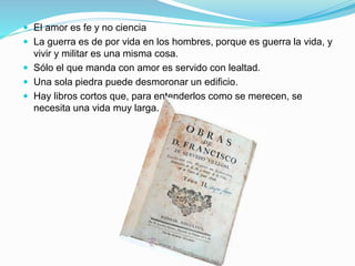  El amor es fe y no ciencia
 La guerra es de por vida en los hombres, porque es guerra la vida, y
vivir y militar es una misma cosa.
 Sólo el que manda con amor es servido con lealtad.
 Una sola piedra puede desmoronar un edificio.
 Hay libros cortos que, para entenderlos como se merecen, se
necesita una vida muy larga.
 