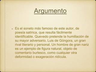 Argumento
Es el soneto más famoso de este autor, de
poesía satírica, que resulta fácilmente
identificable. Quevedo pretende la humillación de
su mayor adversario, Luis de Góngora, un gran
rival literario y personal. Un hombre de gran nariz
es un ejemplo de figura natural, objeto de
comentario burlesco, como cualquier otra
deformidad o exageración ridícula.
 