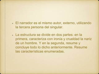 El narrador es el mismo autor, externo, utilizando
la tercera persona del singular.
La estructura se divide en dos partes: en la
primera, caracteriza con ironía y crueldad la nariz
de un hombre. Y en la segunda, resume y
concluye todo lo dicho anteriormente. Resume
las características enumeradas.
 