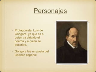 Personajes
Protagonista: Luis de
Góngora, ya que es a
quien va dirigido el
poema y a quien se
describe.
Góngora fue un poeta del
Barroco español.
 