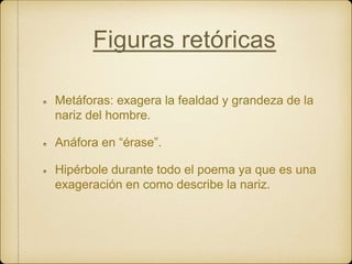 Figuras retóricas
Metáforas: exagera la fealdad y grandeza de la
nariz del hombre.
Anáfora en “érase”.
Hipérbole durante todo el poema ya que es una
exageración en como describe la nariz.
 