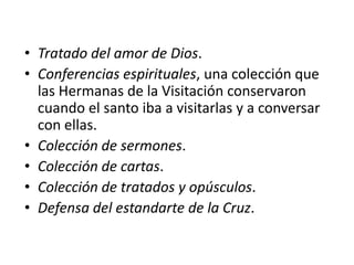 • Tratado del amor de Dios.
• Conferencias espirituales, una colección que
  las Hermanas de la Visitación conservaron
  cuando el santo iba a visitarlas y a conversar
  con ellas.
• Colección de sermones.
• Colección de cartas.
• Colección de tratados y opúsculos.
• Defensa del estandarte de la Cruz.
 