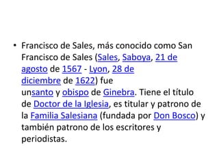 • Francisco de Sales, más conocido como San
  Francisco de Sales (Sales, Saboya, 21 de
  agosto de 1567 - Lyon, 28 de
  diciembre de 1622) fue
  unsanto y obispo de Ginebra. Tiene el título
  de Doctor de la Iglesia, es titular y patrono de
  la Familia Salesiana (fundada por Don Bosco) y
  también patrono de los escritores y
  periodistas.
 