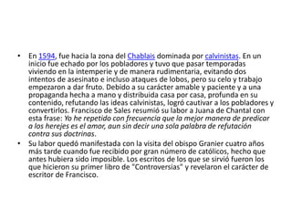 • En 1594, fue hacia la zona del Chablais dominada por calvinistas. En un
  inicio fue echado por los pobladores y tuvo que pasar temporadas
  viviendo en la intemperie y de manera rudimentaria, evitando dos
  intentos de asesinato e incluso ataques de lobos, pero su celo y trabajo
  empezaron a dar fruto. Debido a su carácter amable y paciente y a una
  propaganda hecha a mano y distribuida casa por casa, profunda en su
  contenido, refutando las ideas calvinistas, logró cautivar a los pobladores y
  convertirlos. Francisco de Sales resumió su labor a Juana de Chantal con
  esta frase: Yo he repetido con frecuencia que la mejor manera de predicar
  a los herejes es el amor, aun sin decir una sola palabra de refutación
  contra sus doctrinas.
• Su labor quedó manifestada con la visita del obispo Granier cuatro años
  más tarde cuando fue recibido por gran número de católicos, hecho que
  antes hubiera sido imposible. Los escritos de los que se sirvió fueron los
  que hicieron su primer libro de "Controversias" y revelaron el carácter de
  escritor de Francisco.
 