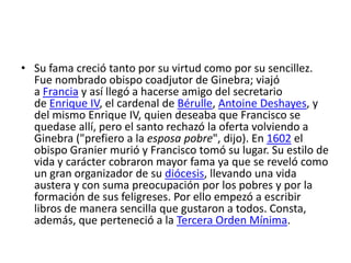 • Su fama creció tanto por su virtud como por su sencillez.
  Fue nombrado obispo coadjutor de Ginebra; viajó
  a Francia y así llegó a hacerse amigo del secretario
  de Enrique IV, el cardenal de Bérulle, Antoine Deshayes, y
  del mismo Enrique IV, quien deseaba que Francisco se
  quedase allí, pero el santo rechazó la oferta volviendo a
  Ginebra ("prefiero a la esposa pobre", dijo). En 1602 el
  obispo Granier murió y Francisco tomó su lugar. Su estilo de
  vida y carácter cobraron mayor fama ya que se reveló como
  un gran organizador de su diócesis, llevando una vida
  austera y con suma preocupación por los pobres y por la
  formación de sus feligreses. Por ello empezó a escribir
  libros de manera sencilla que gustaron a todos. Consta,
  además, que perteneció a la Tercera Orden Mínima.
 