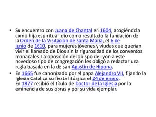 • Su encuentro con Juana de Chantal en 1604, acogiéndola
  como hija espiritual, dio como resultado la fundación de
  la Orden de la Visitación de Santa María, el 6 de
  junio de 1610, para mujeres jóvenes y viudas que querían
  vivir el llamado de Dios sin la rigurosidad de los conventos
  monacales. La oposición del obispo de Lyon a este
  novedoso tipo de congregación les obligó a redactar una
  regla basada en la de san Agustín de Hipona.
• En 1665 fue canonizado por el papa Alejandro VII, fijando la
  Iglesia Católica su fiesta litúrgica el 24 de enero.
  En 1877 recibió el título de Doctor de la Iglesia por la
  eminencia de sus obras y por su vida ejemplar.
 