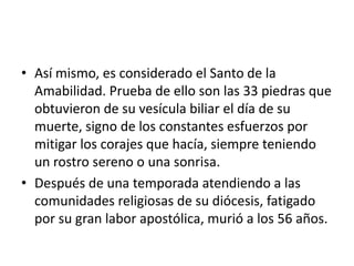 • Así mismo, es considerado el Santo de la
  Amabilidad. Prueba de ello son las 33 piedras que
  obtuvieron de su vesícula biliar el día de su
  muerte, signo de los constantes esfuerzos por
  mitigar los corajes que hacía, siempre teniendo
  un rostro sereno o una sonrisa.
• Después de una temporada atendiendo a las
  comunidades religiosas de su diócesis, fatigado
  por su gran labor apostólica, murió a los 56 años.
 