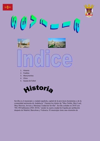 1.   Historia
       2.   Pueblos
       3.   Monumentos
       4.   Clima
       5.   Equipo de futbol




Sevilla es el municipio y ciudad española, capital de la provincia homónima y de la
comunidad autónoma de Andalucía.1 Ostenta los títulos de "Muy Noble, Muy Leal,
Muy Heroica, Invicta y Mariana Ciudad de Sevilla". Sevilla contaba en 2010 con
704.198 habitantes (INE 2010),2 siendo la cuarta ciudad de España por población
después de Madrid, Barcelona y Valencia. El municipio tiene una extensión de
 
