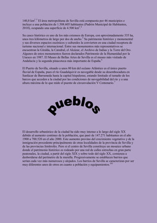 140,8 km2.3 El área metropolitana de Sevilla está compuesta por 46 municipios e
incluye a una población de 1.508.605 habitantes (Padrón Municipal de Habitantes,
2010), ocupando una superficie de 4.500 km2.4

Su casco histórico es uno de los más extensos de Europa, con aproximadamente 335 ha,
unos tres kilómetros de largo por dos de ancho.5 Su patrimonio histórico y monumental
y sus diversos espacios escénicos y culturales la convierten en una ciudad receptora de
turismo nacional e internacional. Entre sus monumentos más representativos se
encuentran la Giralda, la Catedral, el Alcázar, el Archivo de Indias y la Torre del Oro.
Algunos de estos monumentos fueron declarados Patrimonio de la Humanidad por la
Unesco en 1987. El Museo de Bellas Artes de Sevilla es el museo más visitado de
Andalucía y la segunda pinacoteca más importante de España.6

El Puerto de Sevilla, situado a unos 80 km del océano Atlántico es el único puerto
fluvial de España, pues el río Guadalquivir es navegable desde su desembocadura en
Sanlúcar de Barrameda hasta la capital hispalense, estando limitado el tamaño de los
barcos que acceden a la ciudad por las condiciones de navegabilidad del río y a una
altura máxima de lo que mide el puente de circunvalación V Centenario.7




El desarrollo urbanístico de la ciudad ha sido muy intenso a lo largo del siglo XX
debido al aumento continuo de la población, que pasó de 147.271 habitantes en el año
1900 a 700.520 en el año 2000. Este aumento provino del crecimiento vegetativo y de la
inmigración procedente principalmente de otras localidades de la provincia de Sevilla y
de las provincias limítrofes. Pero si el centro de Sevilla constituye un mosaico urbano
donde el patrimonio histórico es rodeado por una red de calles estrechas en gran parte
peatonales, la ciudad, a partir del siglo XIX y sobre todo del siglo XX, comienza a
desbordarse del perímetro de la muralla. Progresivamente se establecen barrios que
serían cada vez más numerosos y alejados. Los barrios de Sevilla se caracterizan por ser
muy diferentes unos de otros en cuanto a población y equipamientos.101
 