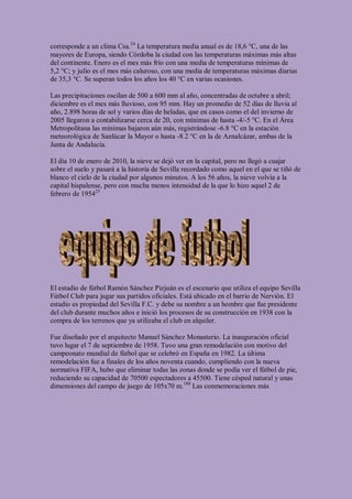corresponde a un clima Csa.24 La temperatura media anual es de 18,6 °C, una de las
mayores de Europa, siendo Córdoba la ciudad con las temperaturas máximas más altas
del continente. Enero es el mes más frío con una media de temperaturas mínimas de
5,2 °C; y julio es el mes más caluroso, con una media de temperaturas máximas diarias
de 35,3 °C. Se superan todos los años los 40 °C en varias ocasiones.

Las precipitaciones oscilan de 500 a 600 mm al año, concentradas de octubre a abril;
diciembre es el mes más lluvioso, con 95 mm. Hay un promedio de 52 días de lluvia al
año, 2.898 horas de sol y varios días de heladas, que en casos como el del invierno de
2005 llegaron a contabilizarse cerca de 20, con mínimas de hasta -4/-5 °C. En el Área
Metropolitana las mínimas bajaron aún más, registrándose -6.8 °C en la estación
meteorológica de Sanlúcar la Mayor o hasta -8.2 °C en la de Aznalcázar, ambas de la
Junta de Andalucía.

El día 10 de enero de 2010, la nieve se dejó ver en la capital, pero no llegó a cuajar
sobre el suelo y pasará a la historia de Sevilla recordado como aquel en el que se tiñó de
blanco el cielo de la ciudad por algunos minutos. A los 56 años, la nieve volvía a la
capital hispalense, pero con mucha menos intensidad de la que lo hizo aquel 2 de
febrero de 195425




El estadio de fútbol Ramón Sánchez Pizjuán es el escenario que utiliza el equipo Sevilla
Fútbol Club para jugar sus partidos oficiales. Está ubicado en el barrio de Nervión. El
estadio es propiedad del Sevilla F.C. y debe su nombre a un hombre que fue presidente
del club durante muchos años e inició los procesos de su construcción en 1938 con la
compra de los terrenos que ya utilizaba el club en alquiler.

Fue diseñado por el arquitecto Manuel Sánchez Monasterio. La inauguración oficial
tuvo lugar el 7 de septiembre de 1958. Tuvo una gran remodelación con motivo del
campeonato mundial de fútbol que se celebró en España en 1982. La última
remodelación fue a finales de los años noventa cuando, cumpliendo con la nueva
normativa FIFA, hubo que eliminar todas las zonas donde se podía ver el fútbol de pie,
reduciendo su capacidad de 70500 espectadores a 45500. Tiene césped natural y unas
dimensiones del campo de juego de 105x70 m.188 Las conmemoraciones más
 