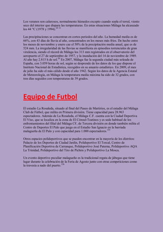 Los veranos son calurosos, normalmente húmedos excepto cuando sopla el terral, viento
seco del interior que dispara las temperaturas. En estas situaciones Málaga ha alcanzado
los 44 °C (1978 y 1994).20 21

Las precipitaciones se concentran en cortos periodos del año. La humedad media es de
66%, con 43 días de lluvia al año, concentrados en los meses más fríos. De hecho entre
los meses de noviembre y enero cae el 50% de la precipitación media anual, que es de
524 mm. La irregularidad de las lluvias se manifiesta en episodios torrenciales de gran
virulencia, siendo el récord de Málaga los 313 mm registrados en el observatorio del
aeropuerto el 27 de septiembre de 1957, y la inundación del 14 de noviembre de 1989.
Al año hay 2.815 h de sol.20 En 2007, Málaga fue la segunda ciudad más soleada de
España, con 3.059 horas de sol, según se desprende de los datos de los que dispone el
Instituto Nacional de Estadística, recogidos en su anuario estadístico. En 2009, el mes
de julio ha sido el más cálido desde el año 1942. Según los datos de la Agencia Estatal
de Meteorología, en Málaga la temperatura media máxima ha sido de 32 grados, con
tres días seguidos con temperaturas de 39 grados.




Equipo de Futbol
El estadio La Rosaleda, situado al final del Paseo de Martirios, es el estadio del Málaga
Club de Fútbol, que milita en Primera división. Tiene capacidad para 28.963
espectadores. Además de La Rosaleda, el Málaga C.F. cuenta con la Ciudad Deportiva
El Viso, que se localiza en la zona de El Cónsul-Teatinos y es sede habitual de los
enfrentamientos del filial del Málaga CF, de Tercera división en donde también milita el
Centro de Deportes El Palo que juega en el Estadio San Ignacio en la barriada
malagueña de El Palo y con capacidad para 1.000 espectadores.155

Otros espacios polideportivos que se pueden encontrar en la mayoría de los distritos:
Palacio de los Deportes de Ciudad Jardín, Polideportivo El Torcal, Centro de
Planificación Deportiva de Carranque, Polideportivo José Paterna, Polideportivo AQA
La Trinidad, Polideportivo del Tiro de Pichón y Polideportivo La Mosca.

Un evento deportivo peculiar malagueño es la tradicional regata de jábegas que tiene
lugar durante la celebración de la Feria de Agosto junto con otras competiciones como
la travesía a nado del puerto.156
 