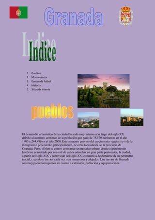 1.   Pueblos
   2.   Monumentos
   3.   Equipo de futbol
   4.   Historia
   5.   Sitios de interés




El desarrollo urbanístico de la ciudad ha sido muy intenso a lo largo del siglo XX
debido al aumento continuo de la población que pasó de 75.570 habitantes en el año
1900 a 244.486 en el año 2000. Este aumento provino del crecimiento vegetativo y de la
inmigración procedente, principalmente, de otras localidades de la provincia de
Granada. Pero, si bien su centro constituye un mosaico urbano donde el patrimonio
histórico es rodeado por una red de calles estrechas en gran parte peatonales, la ciudad,
a partir del siglo XIX y sobre todo del siglo XX, comenzó a desbordarse de su perímetro
inicial, creándose barrios cada vez más numerosos y alejados. Los barrios de Granada
son muy poco homogéneos en cuanto a extensión, población y equipamientos.
 