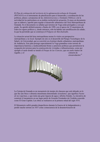 El Plan de ordenación del territorio de la aglomeración urbana de Granada
(POTAUG) es el instrumento de planificación para el desarrollo y coordinación de las
políticas, planes y propuestas de las Administraciones y Entidades Públicas y de la
actividad de los particulares en su ámbito territorial de actuación. Es pues un documento
que se elaboró y aprobó para regular el desarrollo urbanístico del Área Metropolitana de
Granada. En el documento se señalan qué terrenos de Vega están protegidos y con qué
grado. Se aprobó definitivamente a finales de 1999, con el apoyo de 32 municipios de
todos los signos políticos y, desde entonces, sólo ha habido una modificación de calado,
la que ha permitido que se construya el Polígono de Marchalendín.

La situación actual del área metropolitana asume la visión con perspectiva
metropolitana y no local. Ejemplo de esto es el desarrollo del Parque Tecnológico de la
Salud y la Universidad, que se convirtió en el primer diseño urbanístico metropolitano
de Andalucía. Este plan protege especialmente la Vega granadina como terreno de
importancia histórica y medioambiental frente a anteriores políticas que permitieron la
ocupación de terrenos para la construcción de viviendas e infraestructuras, como por
ejemplo el suelo donde se instaló el Parque de las Ciencias, que era suelo rústico de
regadío, y el                                                       cinturón de
                                                                    circunvalación.87




La Cartuja de Granada es un monasterio de monjes de clausura que está ubicado en lo
que fue una finca o almunia musulmana denominada Aynadamar, que significa Fuente
de las Lágrimas, y que tenía una gran riqueza de agua y árboles frutales. La iniciativa de
construir el monasterio en ese lugar partió de Gonzalo Fernández de Córdoba conocido
como El Gran Capitán. Las obras se realizaron en la primera mitad del siglo XVI.

El Monasterio sufrió grandes desperfectos durante la Guerra de la Independencia y
perdió mucho terreno en 1837 como consecuencia de la desamortización de
 