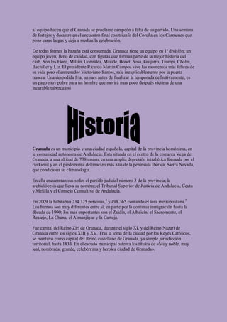 al equipo hacen que el Granada se proclame campeón a falta de un partido. Una semana
de festejos y desastre en el encuentro final con triunfo del Coruña en los Cármenes que
pone caras largas y deja a medias la celebración.

De todas formas la hazaña está consumada. Granada tiene un equipo en 1ª división; un
equipo joven, lleno de calidad, con figuras que forman parte de la mejor historia del
club. Son los Floro, Millán, González, Maside, Bonet, Sosa, Guijarro, Trompi, Cholin,
Bachiller y Liz. El presidente Ricardo Martín Campos vive los momentos más felices de
su vida pero el entrenador Victoriano Santos, sale inexplicablemente por la puerta
trasera. Una despedida fría, un mes antes de finalizar la temporada definitivamente, es
un pago muy pobre para un hombre que morirá muy poco después víctima de una
incurable tuberculosi




Granada es un municipio y una ciudad española, capital de la provincia homónima, en
la comunidad autónoma de Andalucía. Está situada en el centro de la comarca Vega de
Granada, a una altitud de 738 msnm, en una amplia depresión intrabética formada por el
río Genil y en el piedemonte del macizo más alto de la península Ibérica, Sierra Nevada,
que condiciona su climatología.

En ella encuentran sus sedes el partido judicial número 3 de la provincia; la
archidiócesis que lleva su nombre; el Tribunal Superior de Justicia de Andalucía, Ceuta
y Melilla y el Consejo Consultivo de Andalucía.

En 2009 la habitaban 234.325 personas,4 y 498.365 contando el área metropolitana.5
Los barrios son muy diferentes entre sí, en parte por la continua inmigración hasta la
década de 1990; los más importantes son el Zaidín, el Albaicín, el Sacromonte, el
Realejo, La Chana, el Almanjáyar y la Cartuja.

Fue capital del Reino Zirí de Granada, durante el siglo XI, y del Reino Nazarí de
Granada entre los siglos XIII y XV. Tras la toma de la ciudad por los Reyes Católicos,
se mantuvo como capital del Reino castellano de Granada, ya simple jurisdicción
territorial, hasta 1833. En el escudo municipal ostenta los títulos de «Muy noble, muy
leal, nombrada, grande, celebérrima y heroica ciudad de Granada».
 