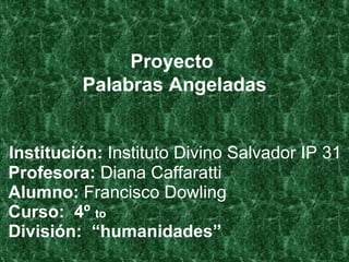  Institución:  Instituto Divino Salvador IP 31   Profesora:  Diana Caffaratti   Alumno:  Francisco Dowling   Curso:  4º  to  División:  “humanidades” Proyecto  Palabras Angeladas 