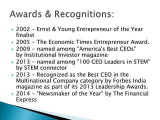  2002 - Ernst & Young Entrepreneur of the Year
finalist
 2005 - The Economic Times Entrepreneur Award.
 2009 - named among "America's Best CEOs"
by Institutional Investor magazine.
 2013 - named among "100 CEO Leaders in STEM"
by STEM connector
 2013 - Recognized as the Best CEO in the
Multinational Company category by Forbes India
magazine as part of its 2013 Leadership Awards.
 2014 - "Newsmaker of the Year" by The Financial
Express
 