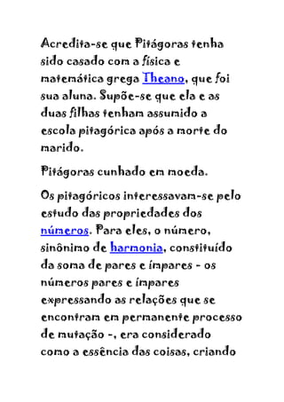 Acredita-se que Pitágoras tenha
sido casado com a física e
matemática grega Theano, que foi
sua aluna. Supõe-se que ela e as
duas filhas tenham assumido a
escola pitagórica após a morte do
marido.

Pitágoras cunhado em moeda.

Os pitagóricos interessavam-se pelo
estudo das propriedades dos
números. Para eles, o número,
sinônimo de harmonia, constituído
da soma de pares e ímpares - os
números pares e ímpares
expressando as relações que se
encontram em permanente processo
de mutação -, era considerado
como a essência das coisas, criando
 