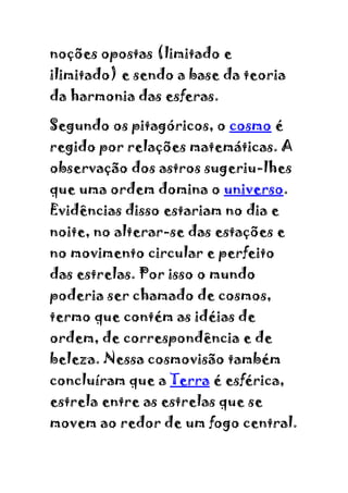 noções opostas (limitado e
ilimitado) e sendo a base da teoria
da harmonia das esferas.

Segundo os pitagóricos, o cosmo é
regido por relações matemáticas. A
observação dos astros sugeriu-lhes
que uma ordem domina o universo.
Evidências disso estariam no dia e
noite, no alterar-se das estações e
no movimento circular e perfeito
das estrelas. Por isso o mundo
poderia ser chamado de cosmos,
termo que contém as idéias de
ordem, de correspondência e de
beleza. Nessa cosmovisão também
concluíram que a Terra é esférica,
estrela entre as estrelas que se
movem ao redor de um fogo central.
 